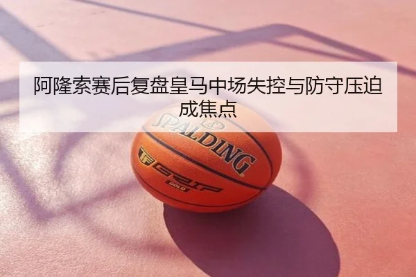 阿隆索赛后复盘皇马中场失控与防守压迫成焦点