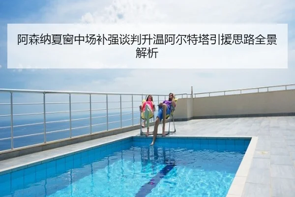 阿森纳夏窗中场补强谈判升温阿尔特塔引援思路全景解析