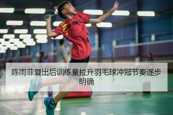 陈雨菲复出后训练量拉升羽毛球冲冠节奏逐步明确