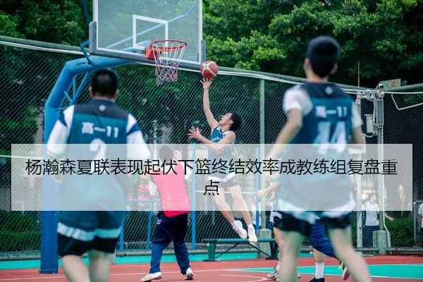 杨瀚森夏联表现起伏下篮终结效率成教练组复盘重点